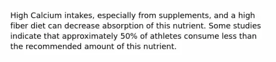 High Calcium intakes, especially from supplements, and a high fiber diet can decrease absorption of this nutrient. Some studies indicate that approximately 50% of athletes consume <a href='https://www.questionai.com/knowledge/k7BtlYpAMX-less-than' class='anchor-knowledge'>less than</a> the recommended amount of this nutrient.