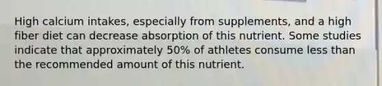 High calcium intakes, especially from supplements, and a high fiber diet can decrease absorption of this nutrient. Some studies indicate that approximately 50% of athletes consume less than the recommended amount of this nutrient.