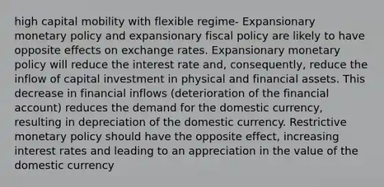 high capital mobility with flexible regime- Expansionary <a href='https://www.questionai.com/knowledge/kEE0G7Llsx-monetary-policy' class='anchor-knowledge'>monetary policy</a> and expansionary <a href='https://www.questionai.com/knowledge/kPTgdbKdvz-fiscal-policy' class='anchor-knowledge'>fiscal policy</a> are likely to have opposite effects on exchange rates. Expansionary monetary policy will reduce the interest rate and, consequently, reduce the inflow of capital investment in physical and financial assets. This decrease in financial inflows (deterioration of the financial account) reduces the demand for the domestic currency, resulting in depreciation of the domestic currency. Restrictive monetary policy should have the opposite effect, increasing interest rates and leading to an appreciation in the value of the domestic currency