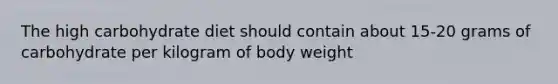 The high carbohydrate diet should contain about 15-20 grams of carbohydrate per kilogram of body weight