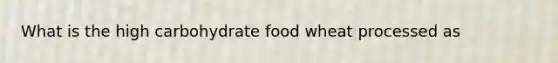 What is the high carbohydrate food wheat processed as