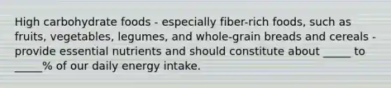 High carbohydrate foods - especially fiber-rich foods, such as fruits, vegetables, legumes, and whole-grain breads and cereals - provide essential nutrients and should constitute about _____ to _____% of our daily energy intake.