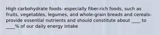 High carbohydrate foods- especially fiber-rich foods, such as fruits, vegetables, legumes, and whole-grain breads and cereals- provide essential nutrients and should constitute about ____ to ____% of our daily energy intake