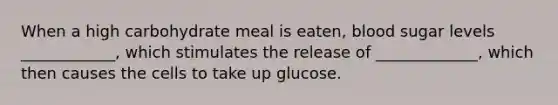 When a high carbohydrate meal is eaten, blood sugar levels ____________, which stimulates the release of _____________, which then causes the cells to take up glucose.