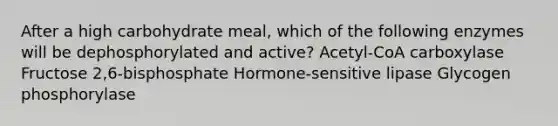 After a high carbohydrate meal, which of the following enzymes will be dephosphorylated and active? Acetyl-CoA carboxylase Fructose 2,6-bisphosphate Hormone-sensitive lipase Glycogen phosphorylase