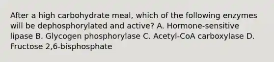 After a high carbohydrate meal, which of the following enzymes will be dephosphorylated and active? A. Hormone-sensitive lipase B. Glycogen phosphorylase C. Acetyl-CoA carboxylase D. Fructose 2,6-bisphosphate