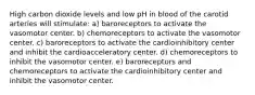 High carbon dioxide levels and low pH in blood of the carotid arteries will stimulate: a) baroreceptors to activate the vasomotor center. b) chemoreceptors to activate the vasomotor center. c) baroreceptors to activate the cardioinhibitory center and inhibit the cardioacceleratory center. d) chemoreceptors to inhibit the vasomotor center. e) baroreceptors and chemoreceptors to activate the cardioinhibitory center and inhibit the vasomotor center.