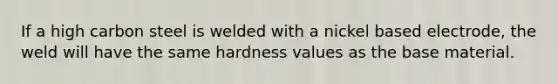 If a high carbon steel is welded with a nickel based electrode, the weld will have the same hardness values as the base material.