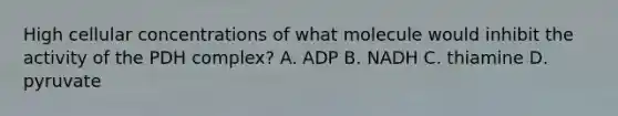 High cellular concentrations of what molecule would inhibit the activity of the PDH complex? A. ADP B. NADH C. thiamine D. pyruvate