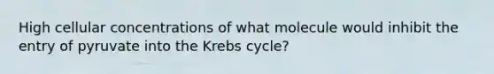 High cellular concentrations of what molecule would inhibit the entry of pyruvate into the Krebs cycle?