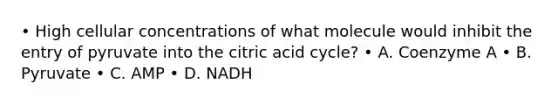 • High cellular concentrations of what molecule would inhibit the entry of pyruvate into the citric acid cycle? • A. Coenzyme A • B. Pyruvate • C. AMP • D. NADH