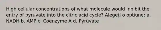 High cellular concentrations of what molecule would inhibit the entry of pyruvate into the citric acid cycle? Alegeți o opțiune: a. NADH b. AMP c. Coenzyme A d. Pyruvate