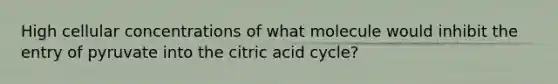 High cellular concentrations of what molecule would inhibit the entry of pyruvate into the citric acid cycle?