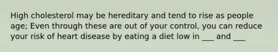 High cholesterol may be hereditary and tend to rise as people age; Even through these are out of your control, you can reduce your risk of heart disease by eating a diet low in ___ and ___