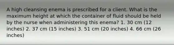 A high cleansing enema is prescribed for a client. What is the maximum height at which the container of fluid should be held by the nurse when administering this enema? 1. 30 cm (12 inches) 2. 37 cm (15 inches) 3. 51 cm (20 inches) 4. 66 cm (26 inches)