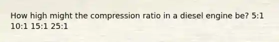 How high might the compression ratio in a diesel engine be? 5:1 10:1 15:1 25:1