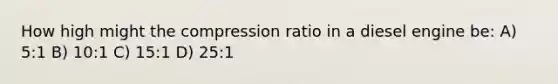 How high might the compression ratio in a diesel engine be: A) 5:1 B) 10:1 C) 15:1 D) 25:1