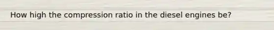 How high the compression ratio in the diesel engines be?