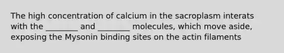 The high concentration of calcium in the sacroplasm interats with the ________ and ________ molecules, which move aside, exposing the Mysonin binding sites on the actin filaments