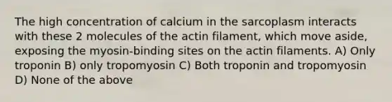 The high concentration of calcium in the sarcoplasm interacts with these 2 molecules of the actin filament, which move aside, exposing the myosin-binding sites on the actin filaments. A) Only troponin B) only tropomyosin C) Both troponin and tropomyosin D) None of the above