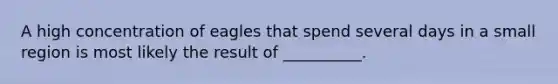 A high concentration of eagles that spend several days in a small region is most likely the result of __________.