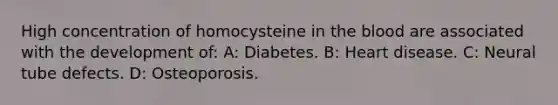 High concentration of homocysteine in <a href='https://www.questionai.com/knowledge/k7oXMfj7lk-the-blood' class='anchor-knowledge'>the blood</a> are associated with the development of: A: Diabetes. B: Heart disease. C: Neural tube defects. D: Osteoporosis.