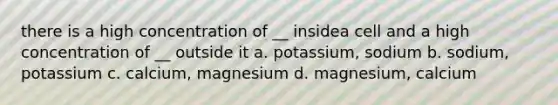 there is a high concentration of __ insidea cell and a high concentration of __ outside it a. potassium, sodium b. sodium, potassium c. calcium, magnesium d. magnesium, calcium