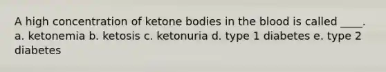 A high concentration of ketone bodies in the blood is called ____. a. ketonemia b. ketosis c. ketonuria d. type 1 diabetes e. type 2 diabetes