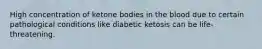 High concentration of ketone bodies in the blood due to certain pathological conditions like diabetic ketosis can be life-threatening.