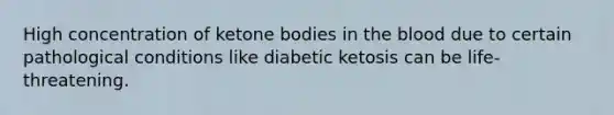 High concentration of ketone bodies in the blood due to certain pathological conditions like diabetic ketosis can be life-threatening.