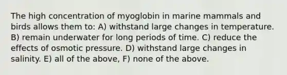 The high concentration of myoglobin in marine mammals and birds allows them to: A) withstand large changes in temperature. B) remain underwater for long periods of time. C) reduce the effects of osmotic pressure. D) withstand large changes in salinity. E) all of the above, F) none of the above.