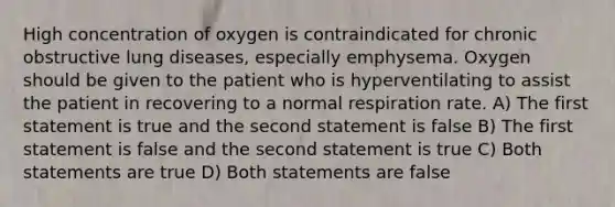 High concentration of oxygen is contraindicated for chronic obstructive lung diseases, especially emphysema. Oxygen should be given to the patient who is hyperventilating to assist the patient in recovering to a normal respiration rate. A) The first statement is true and the second statement is false B) The first statement is false and the second statement is true C) Both statements are true D) Both statements are false