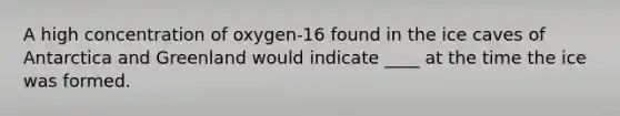 A high concentration of oxygen-16 found in the ice caves of Antarctica and Greenland would indicate ____ at the time the ice was formed.