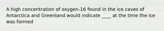 A high concentration of oxygen-16 found in the ice caves of Antarctica and Greenland would indicate ____ at the time the ice was formed