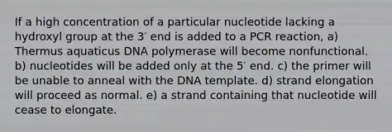 If a high concentration of a particular nucleotide lacking a hydroxyl group at the 3′ end is added to a PCR reaction, a) Thermus aquaticus DNA polymerase will become nonfunctional. b) nucleotides will be added only at the 5′ end. c) the primer will be unable to anneal with the DNA template. d) strand elongation will proceed as normal. e) a strand containing that nucleotide will cease to elongate.