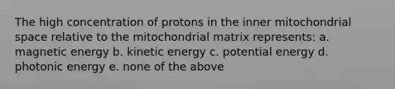 The high concentration of protons in the inner mitochondrial space relative to the mitochondrial matrix represents: a. magnetic energy b. kinetic energy c. potential energy d. photonic energy e. none of the above