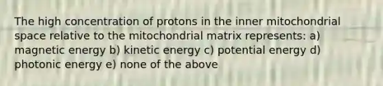 The high concentration of protons in the inner mitochondrial space relative to the mitochondrial matrix represents: a) magnetic energy b) kinetic energy c) potential energy d) photonic energy e) none of the above