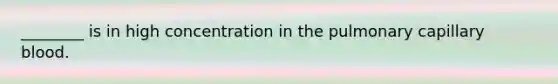 ________ is in high concentration in the pulmonary capillary blood.