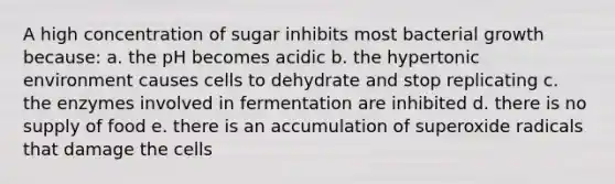 A high concentration of sugar inhibits most <a href='https://www.questionai.com/knowledge/kANly3iyNh-bacterial-growth' class='anchor-knowledge'>bacterial growth</a> because: a. the pH becomes acidic b. the hypertonic environment causes cells to dehydrate and stop replicating c. the enzymes involved in fermentation are inhibited d. there is no supply of food e. there is an accumulation of superoxide radicals that damage the cells