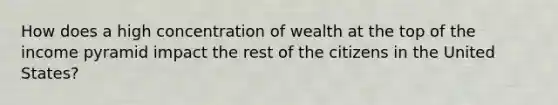 How does a high concentration of wealth at the top of the income pyramid impact the rest of the citizens in the United States?