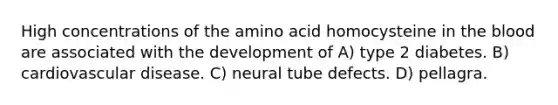 High concentrations of the amino acid homocysteine in the blood are associated with the development of A) type 2 diabetes. B) cardiovascular disease. C) neural tube defects. D) pellagra.