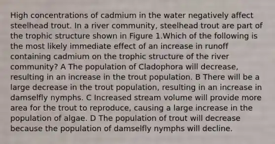 High concentrations of cadmium in the water negatively affect steelhead trout. In a river community, steelhead trout are part of the trophic structure shown in Figure 1.Which of the following is the most likely immediate effect of an increase in runoff containing cadmium on the trophic structure of the river community? A The population of Cladophora will decrease, resulting in an increase in the trout population. B There will be a large decrease in the trout population, resulting in an increase in damselfly nymphs. C Increased stream volume will provide more area for the trout to reproduce, causing a large increase in the population of algae. D The population of trout will decrease because the population of damselfly nymphs will decline.