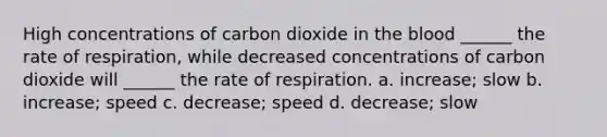 High concentrations of carbon dioxide in the blood ______ the rate of respiration, while decreased concentrations of carbon dioxide will ______ the rate of respiration. a. increase; slow b. increase; speed c. decrease; speed d. decrease; slow