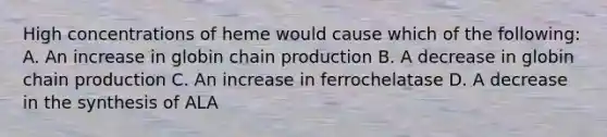 High concentrations of heme would cause which of the following: A. An increase in globin chain production B. A decrease in globin chain production C. An increase in ferrochelatase D. A decrease in the synthesis of ALA