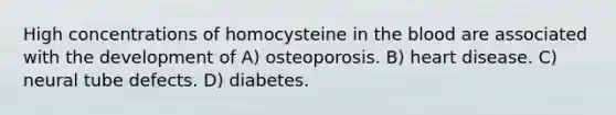 High concentrations of homocysteine in the blood are associated with the development of A) osteoporosis. B) heart disease. C) neural tube defects. D) diabetes.