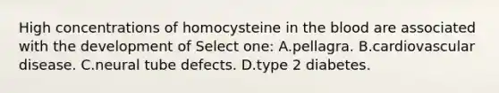 High concentrations of homocysteine in the blood are associated with the development of Select one: A.pellagra. B.cardiovascular disease. C.neural tube defects. D.type 2 diabetes.