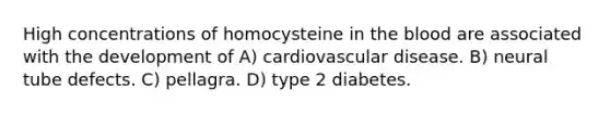 High concentrations of homocysteine in the blood are associated with the development of A) cardiovascular disease. B) neural tube defects. C) pellagra. D) type 2 diabetes.