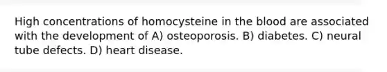 High concentrations of homocysteine in the blood are associated with the development of A) osteoporosis. B) diabetes. C) neural tube defects. D) heart disease.