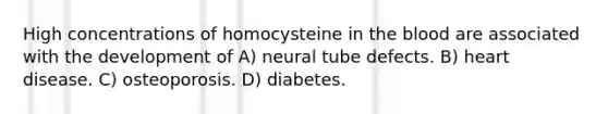 High concentrations of homocysteine in the blood are associated with the development of A) neural tube defects. B) heart disease. C) osteoporosis. D) diabetes.