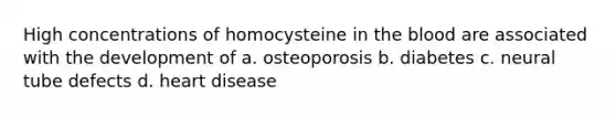 High concentrations of homocysteine in <a href='https://www.questionai.com/knowledge/k7oXMfj7lk-the-blood' class='anchor-knowledge'>the blood</a> are associated with the development of a. osteoporosis b. diabetes c. neural tube defects d. heart disease